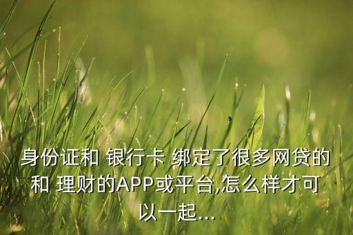 身份證和 銀行卡 綁定了很多網貸的和 理財的APP或平臺,怎么樣才可以一起...