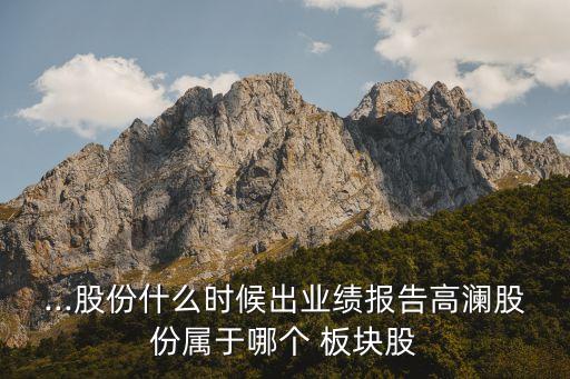 ...股份什么時候出業績報告高瀾股份屬于哪個 板塊股