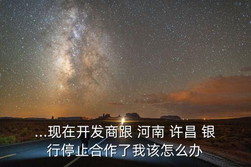 ...現在開發商跟 河南 許昌 銀行停止合作了我該怎么辦