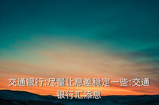 交通銀行:盡量讓息差穩定一些:交通銀行匯添息