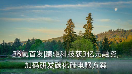36氪首發|臻驅科技獲3億元融資,加碼研發碳化硅電驅方案