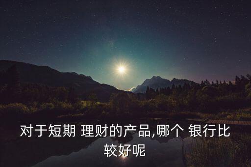 對于短期 理財的產品,哪個 銀行比較好呢