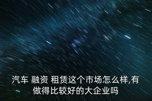汽車 融資 租賃這個市場怎么樣,有做得比較好的大企業嗎