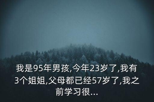 我是95年男孩,今年23歲了,我有3個姐姐,父母都已經57歲了,我之前學習很...