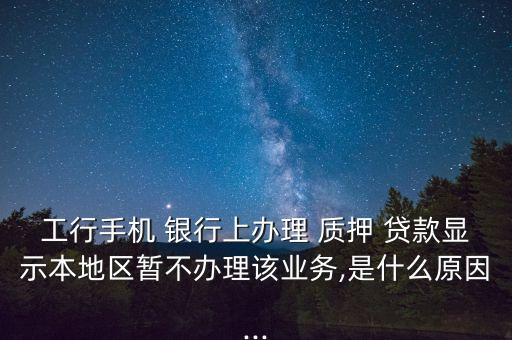 工行手機 銀行上辦理 質押 貸款顯示本地區暫不辦理該業務,是什么原因...