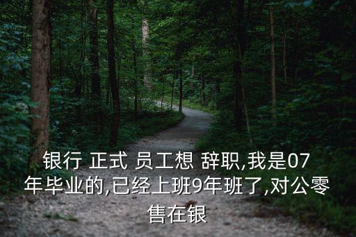 銀行 正式 員工想 辭職,我是07年畢業(yè)的,已經上班9年班了,對公零售在銀
