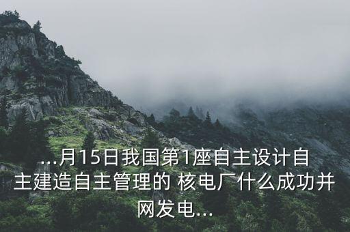 ...月15日我國第1座自主設計自主建造自主管理的 核電廠什么成功并網發電...