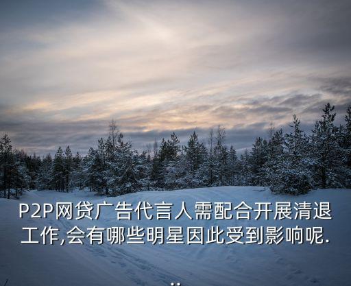 P2P網貸廣告代言人需配合開展清退工作,會有哪些明星因此受到影響呢...