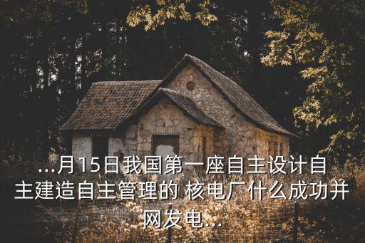 ...月15日我國第一座自主設計自主建造自主管理的 核電廠什么成功并網發電...