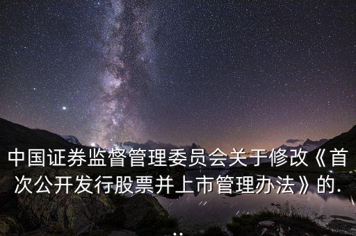 中國證券監督管理委員會關于修改《首次公開發行股票并上市管理辦法》的...