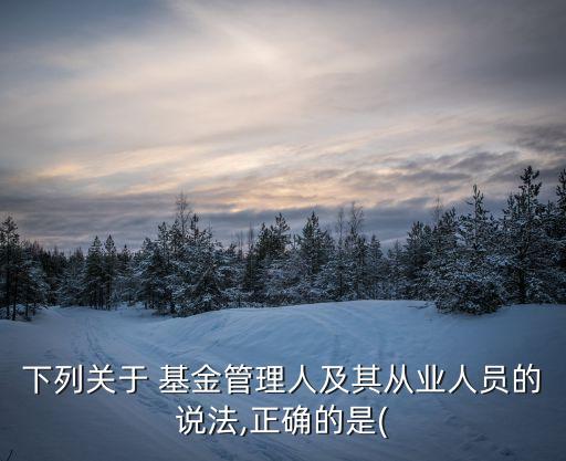 下列關于 基金管理人及其從業人員的說法,正確的是(