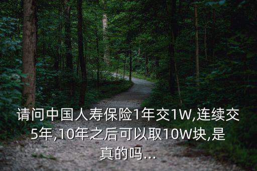 請問中國人壽保險1年交1W,連續交5年,10年之后可以取10W塊,是真的嗎...