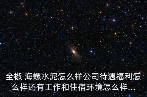 全椒 海螺水泥怎么樣公司待遇福利怎么樣還有工作和住宿環境怎么樣...