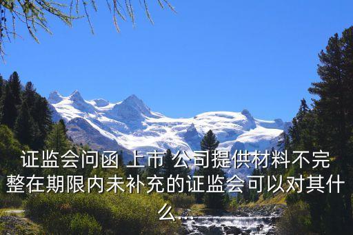 證監會問函 上市 公司提供材料不完整在期限內未補充的證監會可以對其什么...