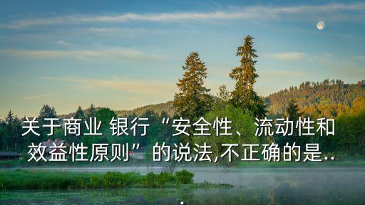 關于商業(yè) 銀行“安全性、流動性和 效益性原則”的說法,不正確的是...