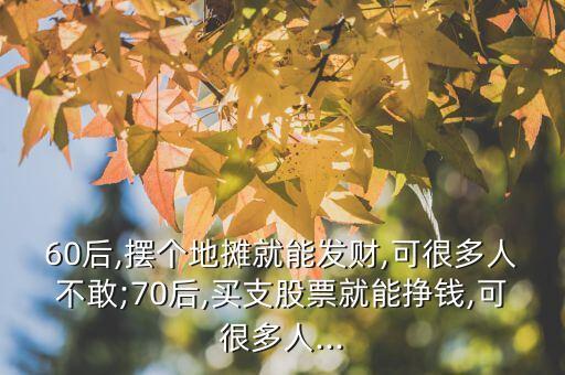 60后,擺個地攤就能發財,可很多人不敢;70后,買支股票就能掙錢,可很多人...