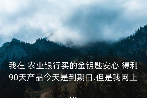我在 農業銀行買的金鑰匙安心 得利90天產品今天是到期日.但是我網上...