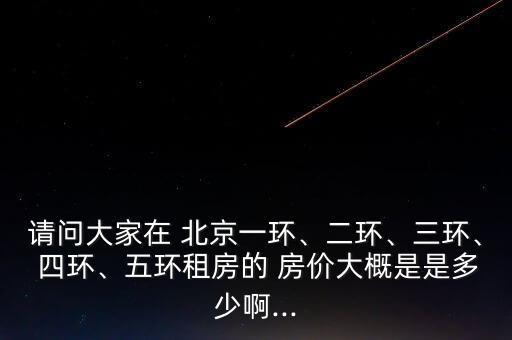 請問大家在 北京一環、二環、三環、 四環、五環租房的 房價大概是是多少啊...