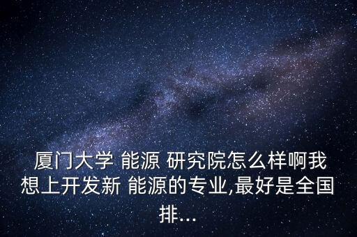  廈門大學 能源 研究院怎么樣啊我想上開發新 能源的專業,最好是全國排...