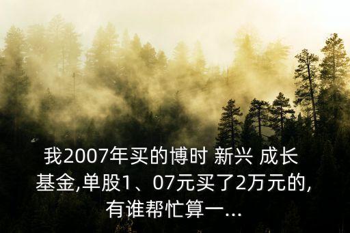 我2007年買的博時 新興 成長 基金,單股1、07元買了2萬元的,有誰幫忙算一...