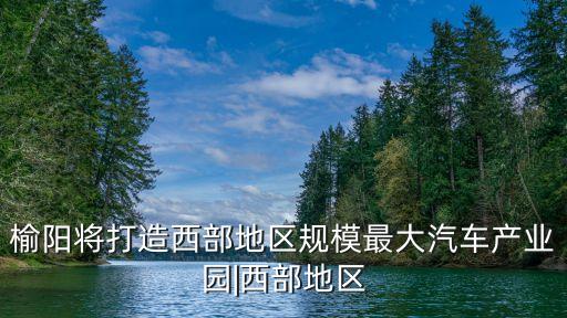 榆陽將打造西部地區規模最大汽車產業園|西部地區