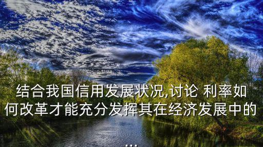 結(jié)合我國信用發(fā)展狀況,討論 利率如何改革才能充分發(fā)揮其在經(jīng)濟發(fā)展中的...