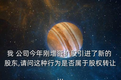 我 公司今年剛增資擴股引進了新的 股東,請問這種行為是否屬于股權轉讓...