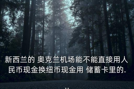 新西蘭的 奧克蘭機場能不能直接用人民幣現金換紐幣現金用 儲蓄卡里的...