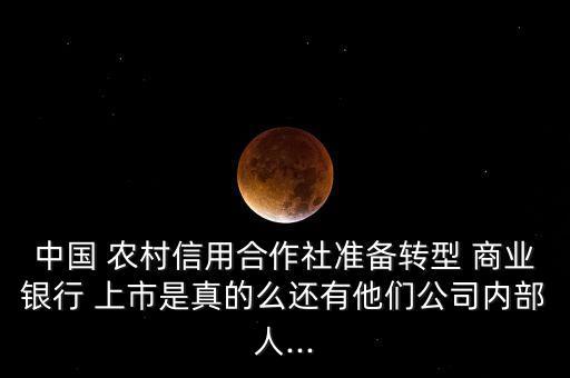 中國 農村信用合作社準備轉型 商業銀行 上市是真的么還有他們公司內部人...