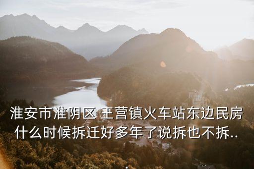 淮安市淮陰區 王營鎮火車站東邊民房什么時候拆遷好多年了說拆也不拆...