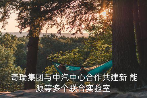 奇瑞集團與中汽中心合作共建新 能源等多個聯合實驗室