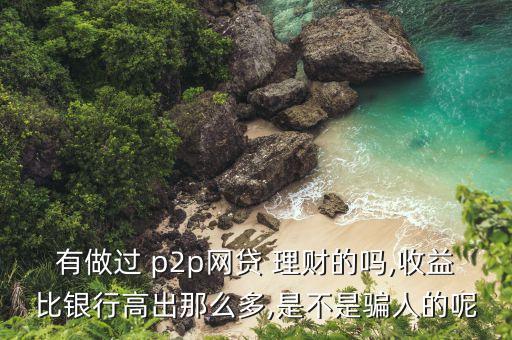 有做過 p2p網貸 理財的嗎,收益比銀行高出那么多,是不是騙人的呢