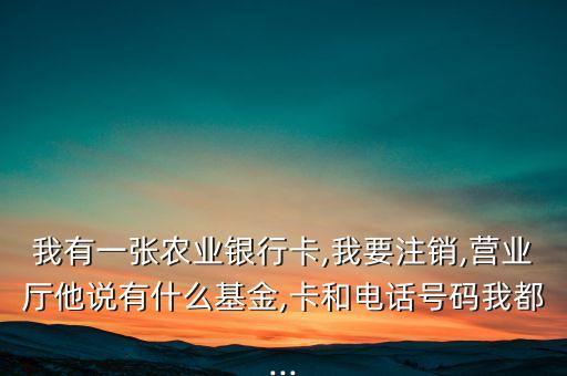 我有一張農業銀行卡,我要注銷,營業廳他說有什么基金,卡和電話號碼我都...