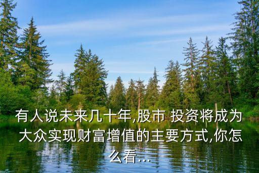 有人說未來幾十年,股市 投資將成為 大眾實現財富增值的主要方式,你怎么看...