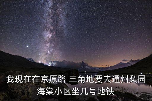 我現在在京原路 三角地要去通州梨園海棠小區坐幾號地鐵