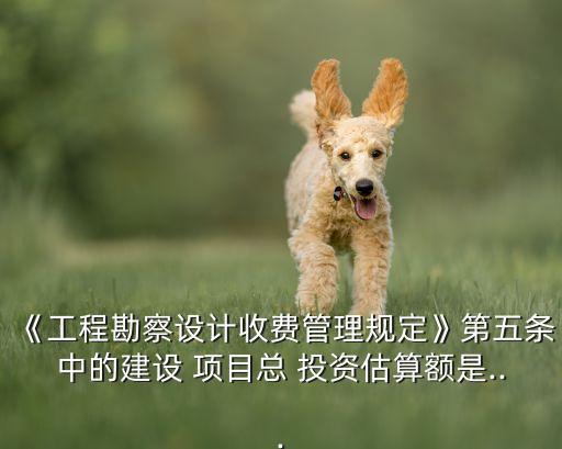 《工程勘察設計收費管理規定》第五條中的建設 項目總 投資估算額是...