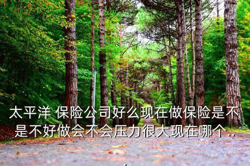 太平洋 保險公司好么現在做保險是不是不好做會不會壓力很大現在哪個...