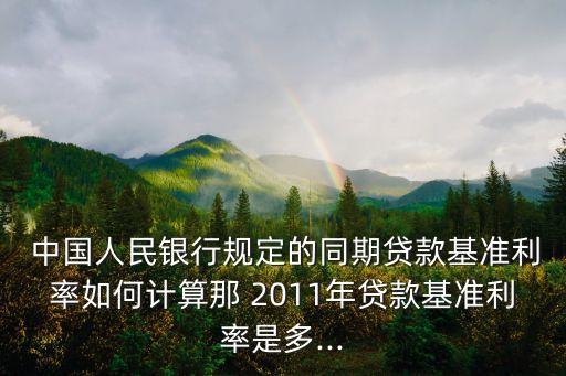  中國人民銀行規定的同期貸款基準利率如何計算那 2011年貸款基準利率是多...