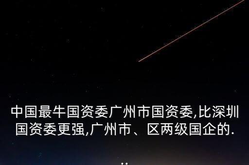 中國最牛國資委廣州市國資委,比深圳國資委更強,廣州市、區兩級國企的...