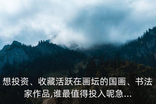 想投資、收藏活躍在畫壇的國畫、書法家作品,誰最值得投入呢急...