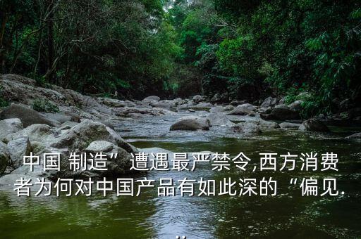 中國 制造”遭遇最嚴禁令,西方消費者為何對中國產品有如此深的“偏見...