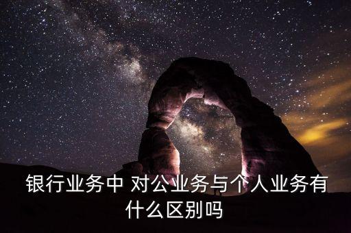  銀行業務中 對公業務與個人業務有什么區別嗎