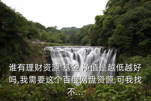 誰有理財資源 基金 凈值是越低越好嗎,我需要這個百度網盤資源,可我找不...