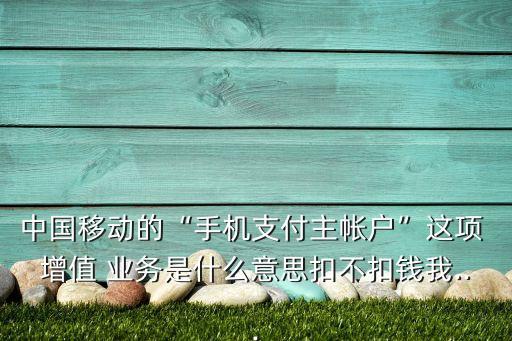 中國移動的“手機支付主帳戶”這項 增值 業務是什么意思扣不扣錢我...