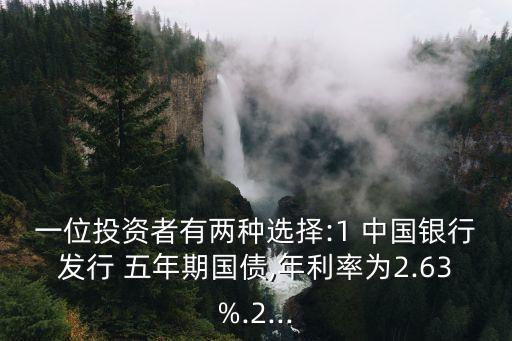 一位投資者有兩種選擇:1 中國銀行發行 五年期國債,年利率為2.63%.2...