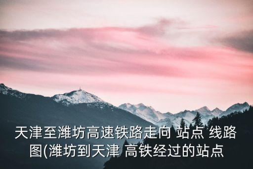天津至濰坊高速鐵路走向 站點 線路圖(濰坊到天津 高鐵經過的站點