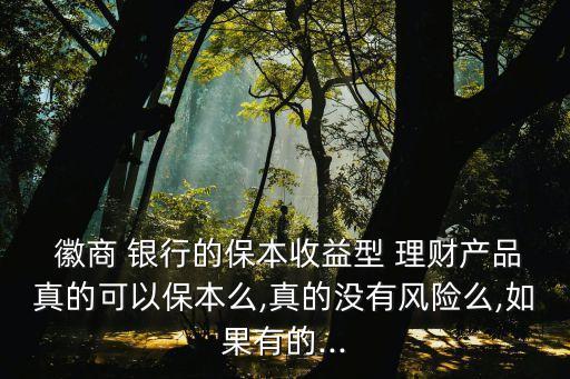  徽商 銀行的保本收益型 理財產品真的可以保本么,真的沒有風險么,如果有的...