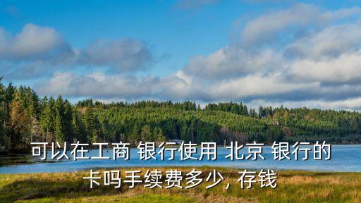 可以在工商 銀行使用 北京 銀行的卡嗎手續費多少, 存錢