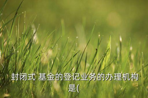  封閉式 基金的登記業務的辦理機構是(