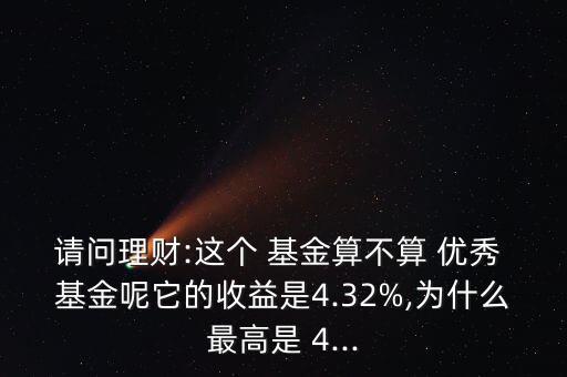 請問理財:這個 基金算不算 優秀 基金呢它的收益是4.32%,為什么最高是 4...